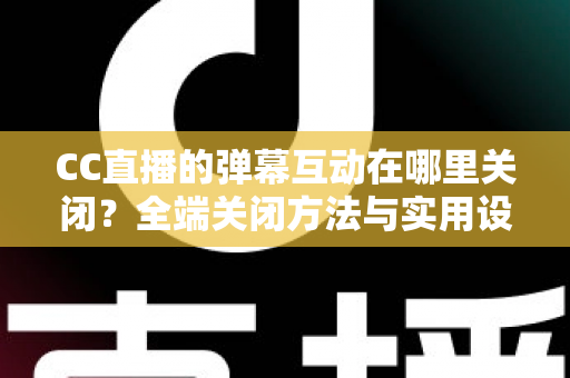 CC直播的弹幕互动在哪里关闭？全端关闭方法与实用设置指南一网打尽