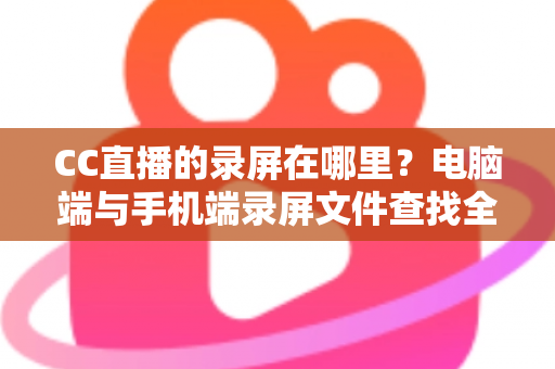 CC直播的录屏在哪里？电脑端与手机端录屏文件查找全攻略，一篇搞定存储路径定位与高效管理技巧