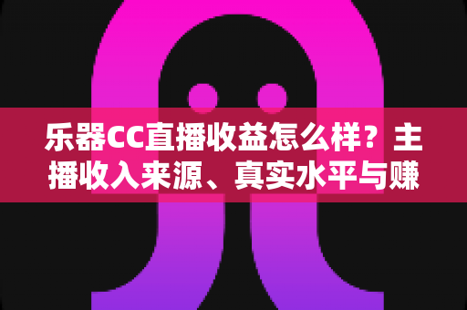 乐器CC直播收益怎么样？主播收入来源、真实水平与赚钱技巧全面解析