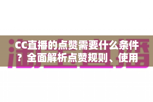 CC直播的点赞需要什么条件？全面解析点赞规则、使用限制与互动技巧指南
