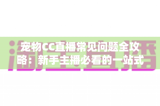 宠物CC直播常见问题全攻略:新手主播必看的一站式开播指南与运营答疑手册 宠物CC直播常见问题全攻略:新手主播必看的一站式开播指南与运营答疑手册