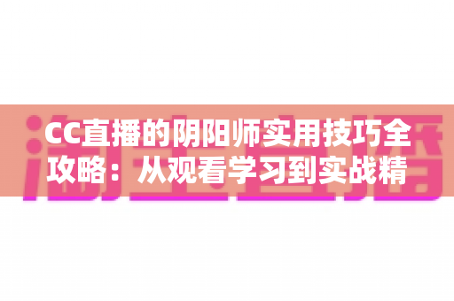 CC直播的阴阳师实用技巧全攻略:从观看学习到实战精通的完整指南 CC直播的阴阳师实用技巧全攻略:从观看学习到实战精通的完整指南