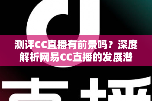 测评CC直播有前景吗？深度解析网易CC直播的发展潜力、优势短板与入行机遇