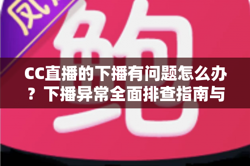 CC直播的下播有问题怎么办？下播异常全面排查指南与实用解决技巧