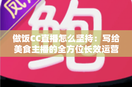 做饭CC直播怎么坚持：写给美食主播的全方位长效运营指南