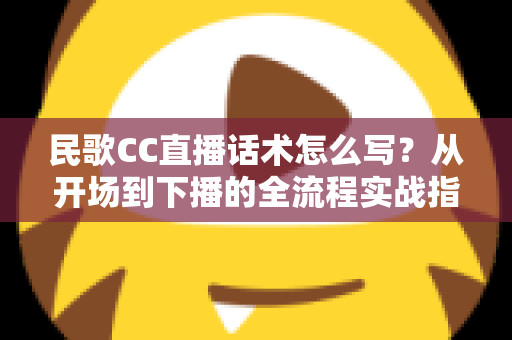 民歌CC直播话术怎么写？从开场到下播的全流程实战指南