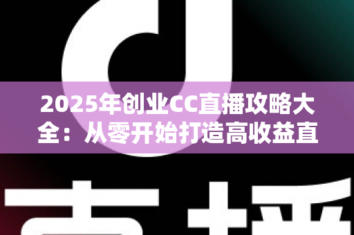 2025年创业CC直播攻略大全：从零开始打造高收益直播事业的实战指南