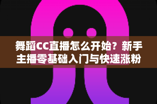 舞蹈CC直播怎么开始？新手主播零基础入门与快速涨粉全攻略