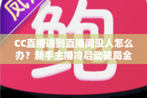 CC直播遇到直播间没人怎么办？新手主播冷启动破局全攻略，快速提升人气与粉丝黏性