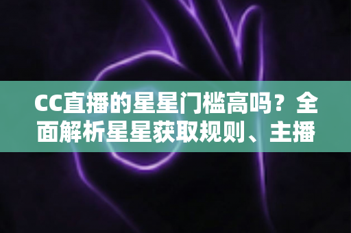 CC直播的星星门槛高吗？全面解析星星获取规则、主播成长路径与快速进阶指南