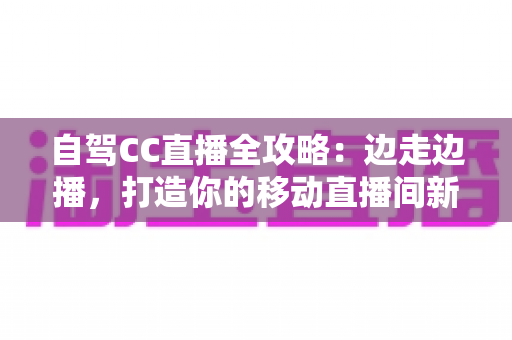 自驾CC直播全攻略：边走边播，打造你的移动直播间新玩法