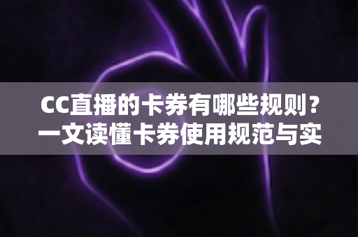 CC直播的卡券有哪些规则？一文读懂卡券使用规范与实用指南