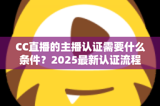 CC直播的主播认证需要什么条件？2025最新认证流程、材料清单与避坑指南全解析