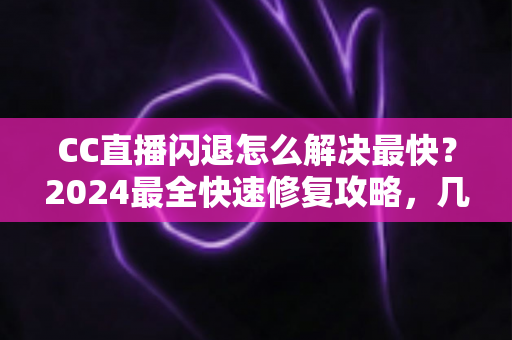 CC直播闪退怎么解决最快？2024最全快速修复攻略，几分钟找回流畅观看体验