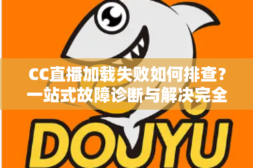 CC直播加载失败如何排查？一站式故障诊断与解决完全指南