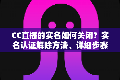 CC直播的实名如何关闭？实名认证解除方法、详细步骤与安全避坑指南全解析