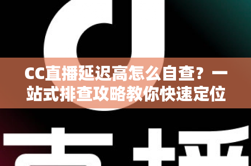 CC直播延迟高怎么自查？一站式排查攻略教你快速定位卡顿根源