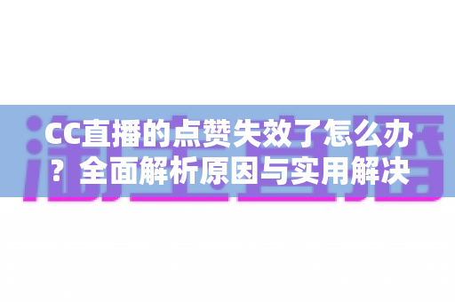 CC直播的点赞失效了怎么办？全面解析原因与实用解决方案指南