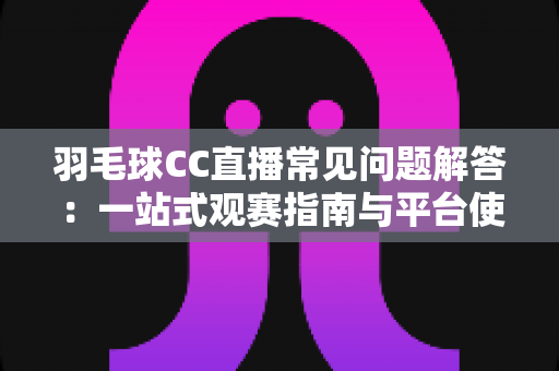 羽毛球CC直播常见问题解答：一站式观赛指南与平台使用全解析