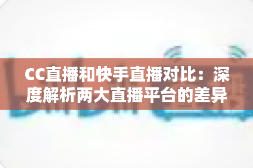 CC直播和快手直播对比：深度解析两大直播平台的差异，助你选出最佳直播阵地
