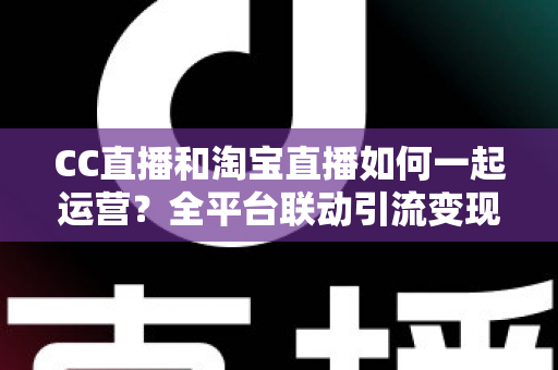 CC直播和淘宝直播如何一起运营？全平台联动引流变现的实战指南与运营策略详解