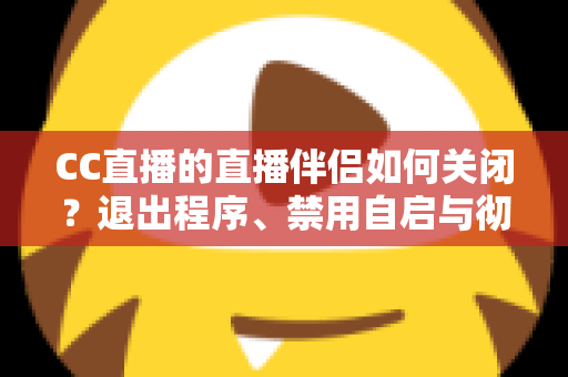 CC直播的直播伴侣如何关闭？退出程序、禁用自启与彻底卸载的完整指南