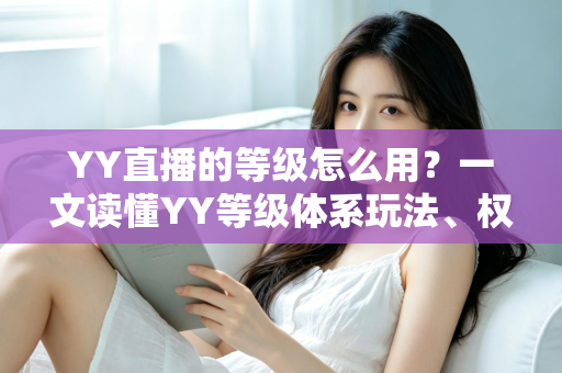YY直播的等级怎么用?一文读懂YY等级体系玩法、权益与升级全攻略 YY直播的等级怎么用?一文读懂YY等级体系玩法、权益与升级全攻略