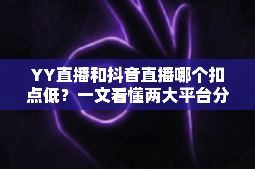 YY直播和抖音直播哪个扣点低?一文看懂两大平台分成规则与主播选择指南 YY直播和抖音直播哪个扣点低?一文看懂两大平台分成规则与主播选择指南
