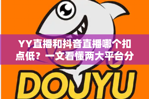 YY直播和抖音直播哪个扣点低？一文看懂两大平台分成规则与主播选择指南