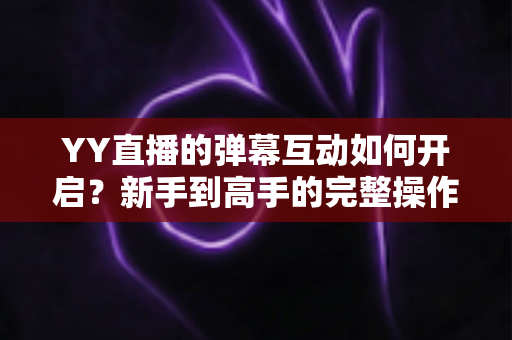 YY直播的弹幕互动如何开启？新手到高手的完整操作指南与互动技巧全解析