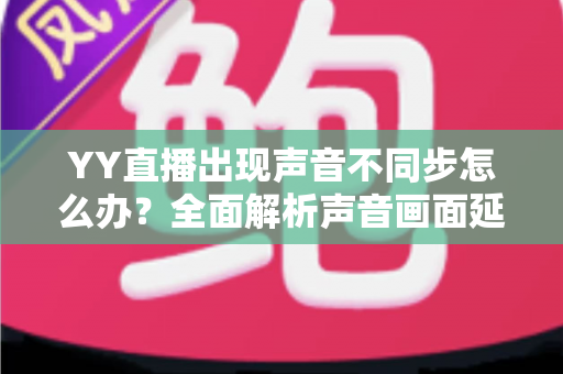 YY直播出现声音不同步怎么办?全面解析声音画面延迟的原因与解决方法 YY直播出现声音不同步怎么办?全面解析声音画面延迟的原因与解决方法
