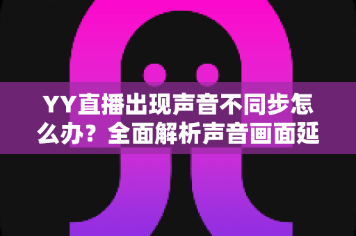 YY直播出现声音不同步怎么办?全面解析声音画面延迟的原因与解决方法 YY直播出现声音不同步怎么办?全面解析声音画面延迟的原因与解决方法