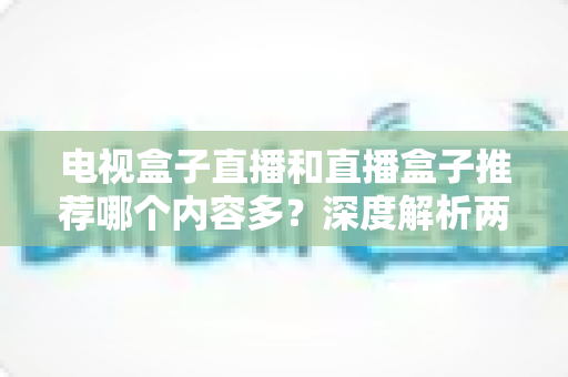 电视盒子直播和直播盒子推荐哪个内容多?深度解析两类设备的内容生态与选购指南 电视盒子直播和直播盒子推荐哪个内容多?深度解析两类设备的内容生态与选购指南