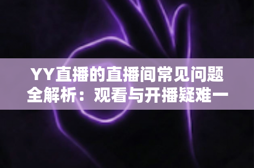 YY直播的直播间常见问题全解析：观看与开播疑难一站式解决指南