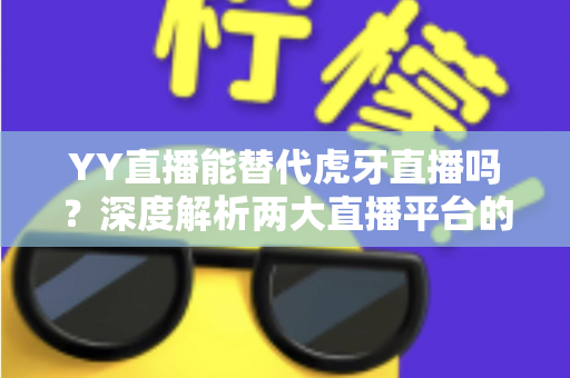 YY直播能替代虎牙直播吗？深度解析两大直播平台的定位差异、竞争格局与未来前景