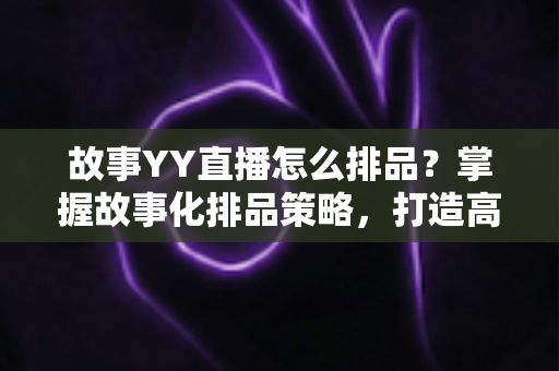 故事YY直播怎么排品？掌握故事化排品策略，打造高转化直播间的完整实战指南