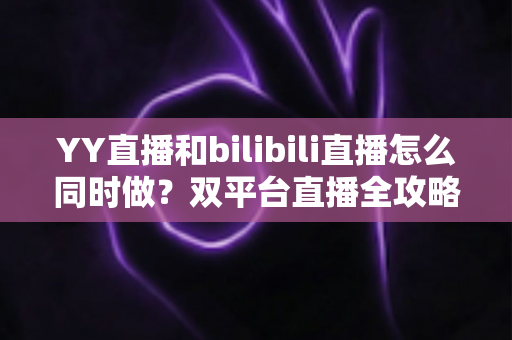 YY直播和bilibili直播怎么同时做？双平台直播全攻略与实战技巧详解