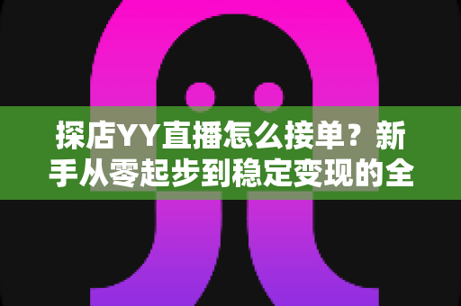 探店YY直播怎么接单？新手从零起步到稳定变现的全流程实战攻略