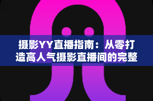 摄影YY直播指南:从零打造高人气摄影直播间的完整攻略 摄影YY直播指南:从零打造高人气摄影直播间的完整攻略