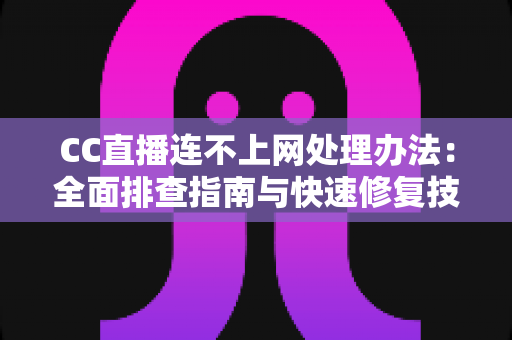 CC直播连不上网处理办法：全面排查指南与快速修复技巧