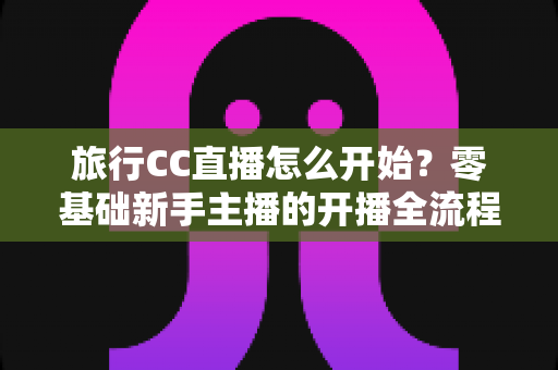 旅行CC直播怎么开始?零基础新手主播的开播全流程与实用攻略 旅行CC直播怎么开始?零基础新手主播的开播全流程与实用攻略