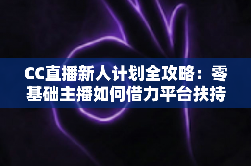 CC直播新人计划全攻略：零基础主播如何借力平台扶持快速起号、涨粉与变现