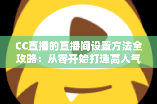 CC直播的直播间设置方法全攻略:从零开始打造高人气直播间的完整教程 CC直播的直播间设置方法全攻略:从零开始打造高人气直播间的完整教程