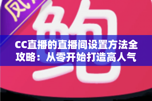 CC直播的直播间设置方法全攻略：从零开始打造高人气直播间的完整教程