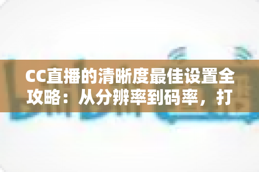 CC直播的清晰度最佳设置全攻略：从分辨率到码率，打造高清流畅直播体验