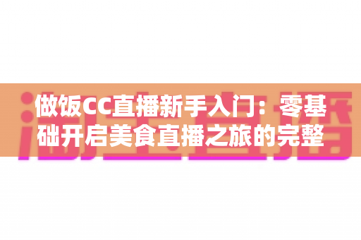 做饭CC直播新手入门:零基础开启美食直播之旅的完整指南 做饭CC直播新手入门:零基础开启美食直播之旅的完整指南