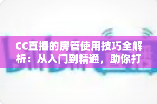 CC直播的房管使用技巧全解析：从入门到精通，助你打造高质量直播间