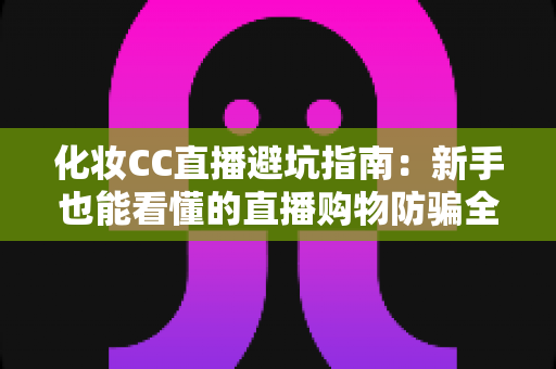 化妆CC直播避坑指南:新手也能看懂的直播购物防骗全攻略 化妆CC直播避坑指南:新手也能看懂的直播购物防骗全攻略