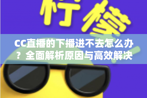 CC直播的下播进不去怎么办？全面解析原因与高效解决方法指南