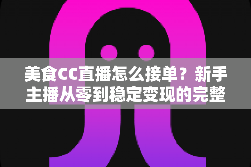 美食CC直播怎么接单？新手主播从零到稳定变现的完整攻略